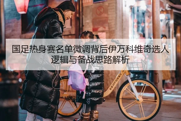 国足热身赛名单微调背后伊万科维奇选人逻辑与备战思路解析