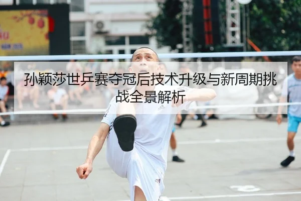 孙颖莎世乒赛夺冠后技术升级与新周期挑战全景解析